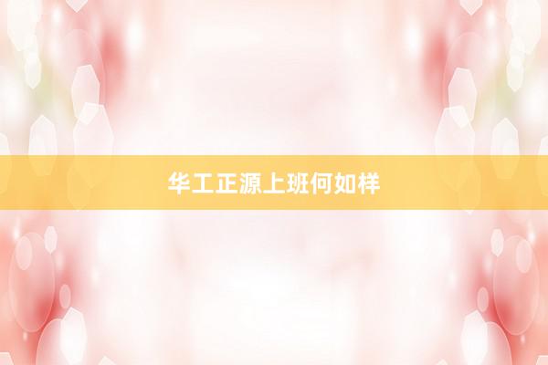 华工正源上班何如样